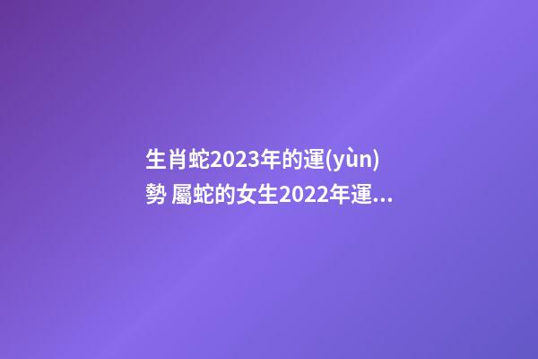 生肖蛇2023年的運(yùn)勢 屬蛇的女生2022年運(yùn)勢，2023年屬蛇人的全年運(yùn)勢